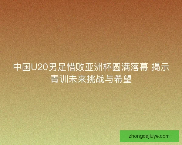 中国U20男足惜败亚洲杯圆满落幕 揭示青训未来挑战与希望