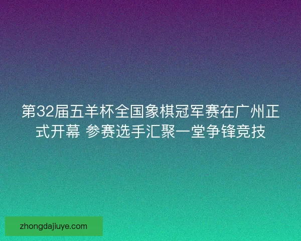第32届五羊杯全国象棋冠军赛在广州正式开幕 参赛选手汇聚一堂争锋竞技