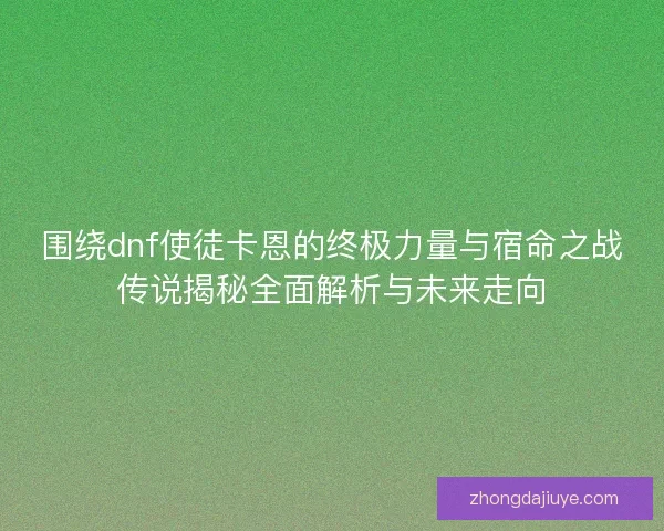 围绕dnf使徒卡恩的终极力量与宿命之战传说揭秘全面解析与未来走向